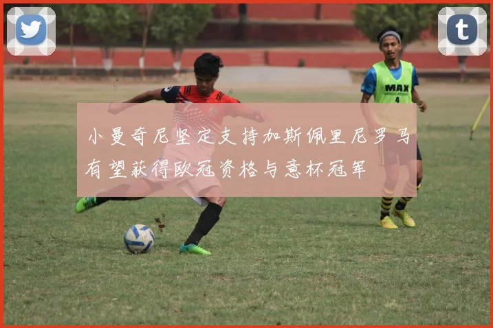 小曼奇尼坚定支持加斯佩里尼罗马有望获得欧冠资格与意杯冠军