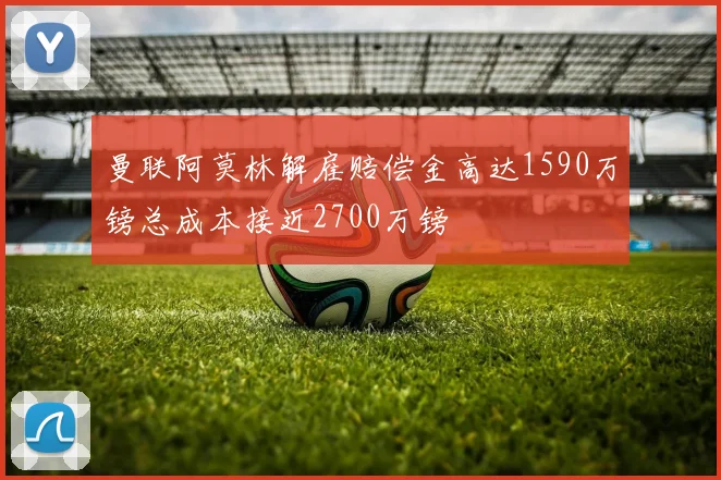 曼联阿莫林解雇赔偿金高达1590万镑总成本接近2700万镑