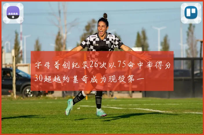 字母哥创纪录26次以75命中率得分30超越约基奇成为现役第一