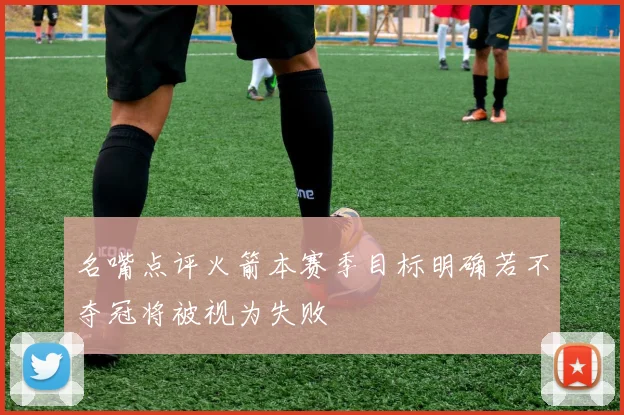 名嘴点评火箭本赛季目标明确若不夺冠将被视为失败