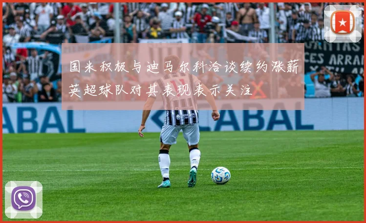 国米积极与迪马尔科洽谈续约涨薪英超球队对其表现表示关注