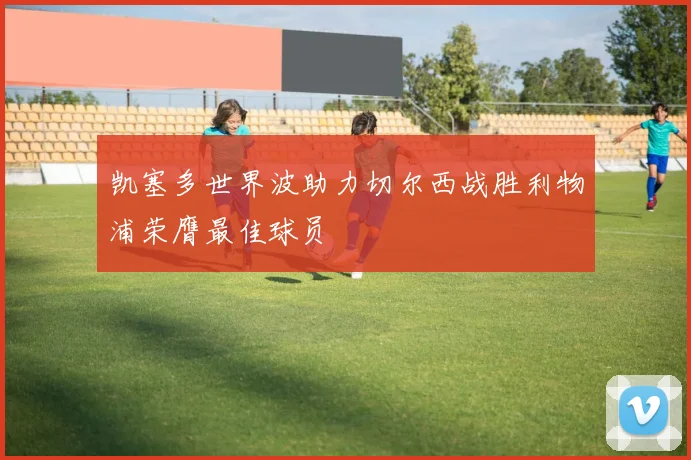 凯塞多世界波助力切尔西战胜利物浦荣膺最佳球员