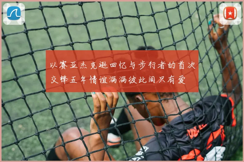 以赛亚杰克逊回忆与步行者的首次交锋五年情谊满满彼此间只有爱