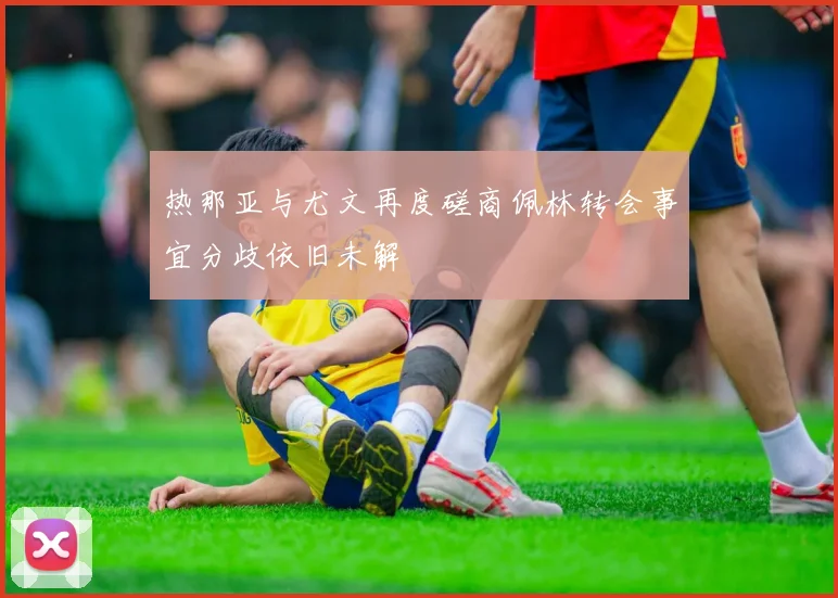热那亚与尤文再度磋商佩林转会事宜分歧依旧未解