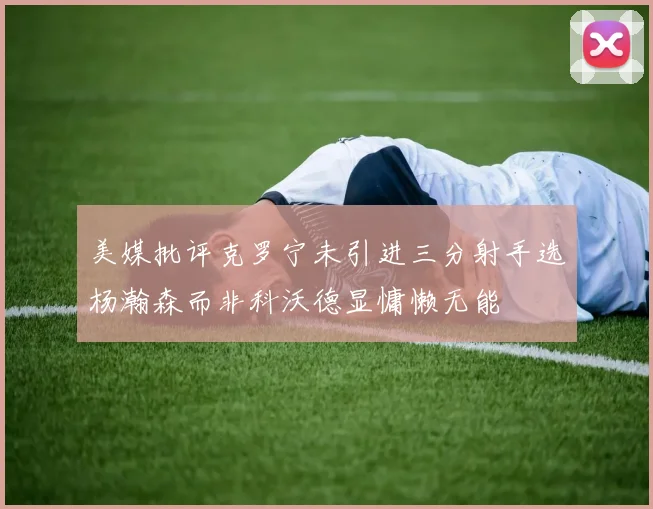 美媒批评克罗宁未引进三分射手选杨瀚森而非科沃德显慵懒无能