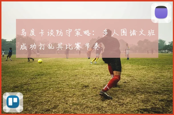 乌度卡谈防守策略：多人围堵文班成功打乱其比赛节奏