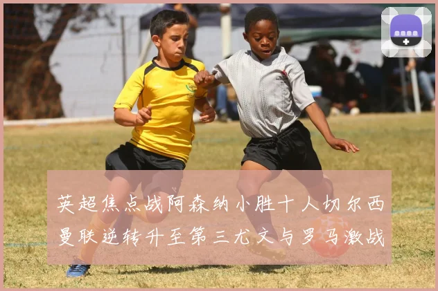 英超焦点战阿森纳小胜十人切尔西曼联逆转升至第三尤文与罗马激战平局