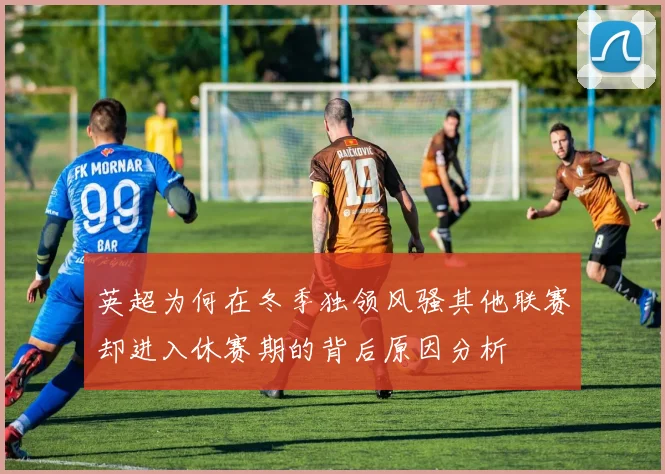 英超为何在冬季独领风骚其他联赛却进入休赛期的背后原因分析