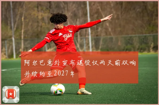 阿尔巴意外宣布退役仅两天前双响并续约至2027年