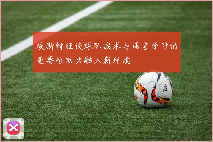 埃斯特旺谈球队战术与语言学习的重要性助力融入新环境