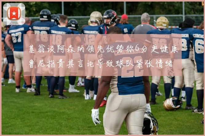 基翁谈阿森纳领先优势称6分更健康鲁尼指责其言论导致球队紧张情绪