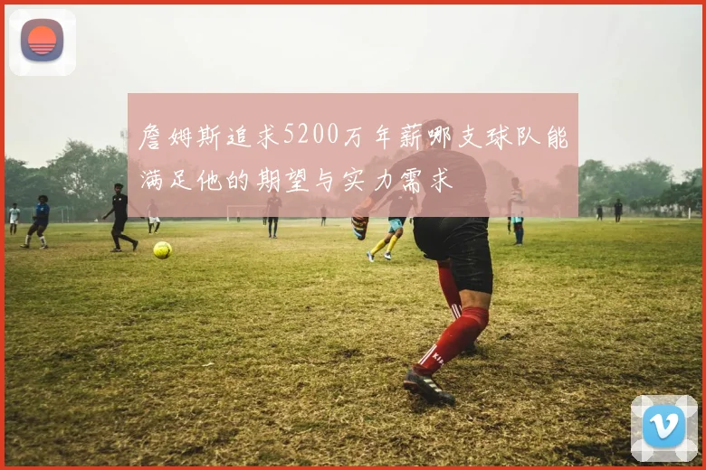 詹姆斯追求5200万年薪哪支球队能满足他的期望与实力需求